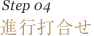 Step 04　進行打合せ